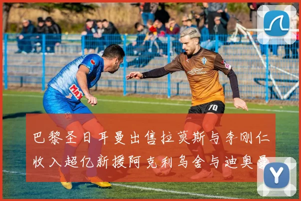 巴黎圣日耳曼出售拉莫斯与李刚仁收入超亿新援阿克利乌舍与迪奥曼德即将加盟
