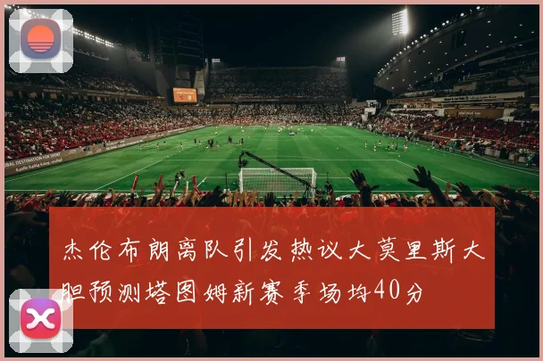 杰伦布朗离队引发热议大莫里斯大胆预测塔图姆新赛季场均40分