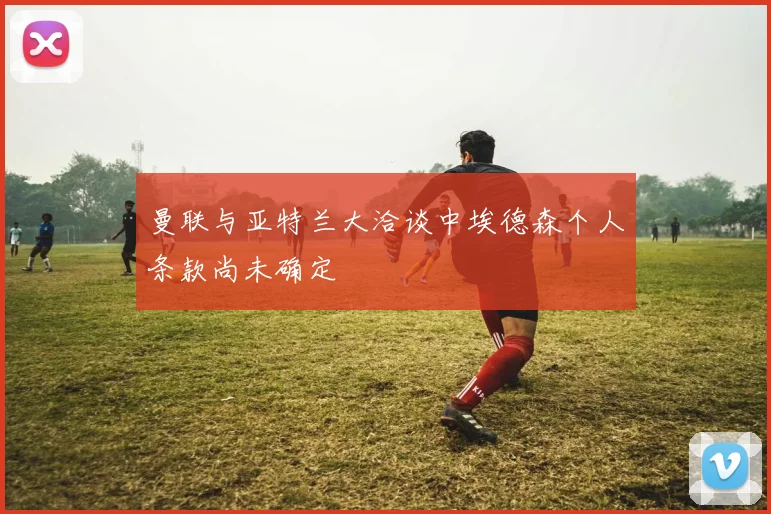 曼联与亚特兰大洽谈中埃德森个人条款尚未确定