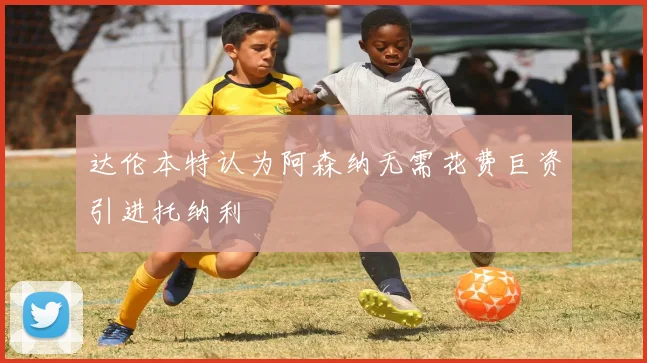 达伦本特认为阿森纳无需花费巨资引进托纳利