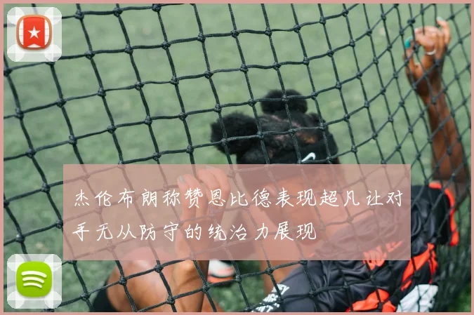 杰伦布朗称赞恩比德表现超凡让对手无从防守的统治力展现