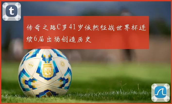 传奇之路C罗41岁依然征战世界杯连续6届出场创造历史