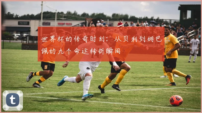 世界杯的传奇时刻：从贝利到姆巴佩的九个命运转折瞬间
