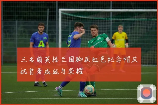 三名前英格兰国脚获红色纪念帽庆祝首秀成就与荣耀