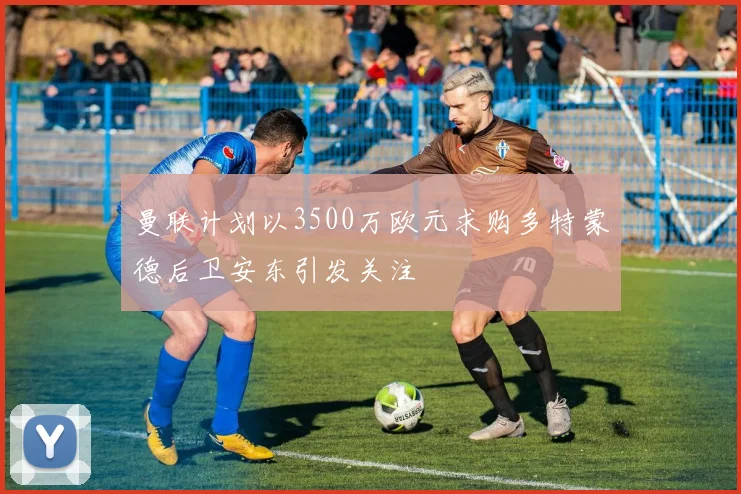曼联计划以3500万欧元求购多特蒙德后卫安东引发关注