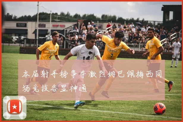 本届射手榜争夺激烈姆巴佩梅西同场竞技各显神通