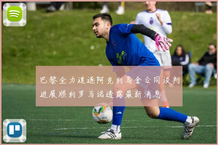 巴黎全力追逐阿克利乌舍合同谈判进展顺利罗马诺透露最新消息