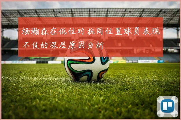 杨瀚森在低位对抗同位置球员表现不佳的深层原因分析