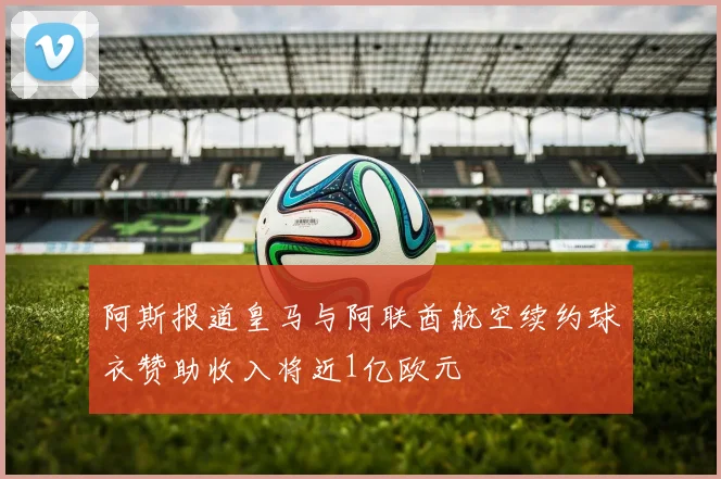 阿斯报道皇马与阿联酋航空续约球衣赞助收入将近1亿欧元