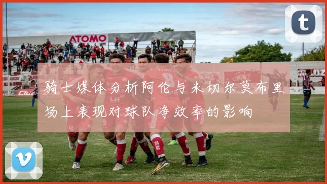 骑士媒体分析阿伦与米切尔莫布里场上表现对球队净效率的影响