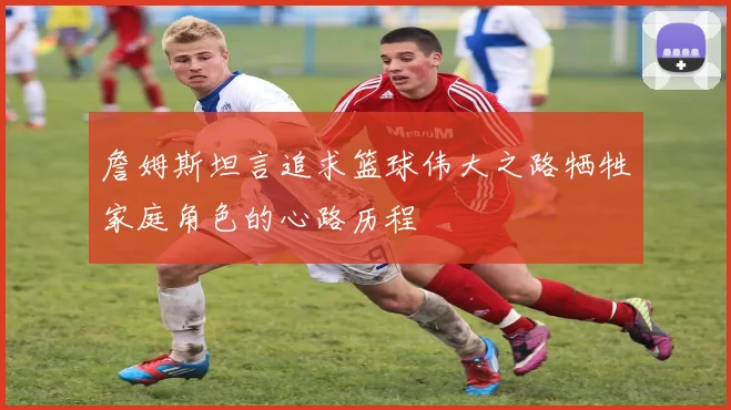 詹姆斯坦言追求篮球伟大之路牺牲家庭角色的心路历程