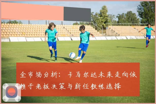 全市场分析：卡马尔达未来走向依赖于老板决策与新任教练选择