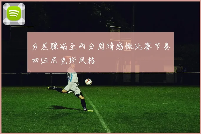 分差骤减至两分周琦感慨比赛节奏回归尼克斯风格