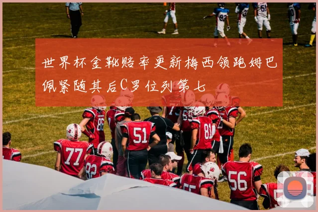 世界杯金靴赔率更新梅西领跑姆巴佩紧随其后C罗位列第七