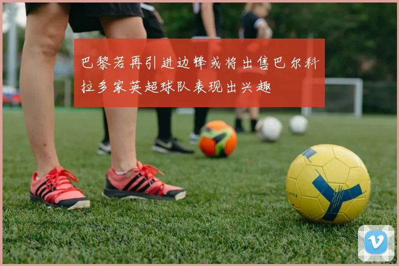 巴黎若再引进边锋或将出售巴尔科拉多家英超球队表现出兴趣