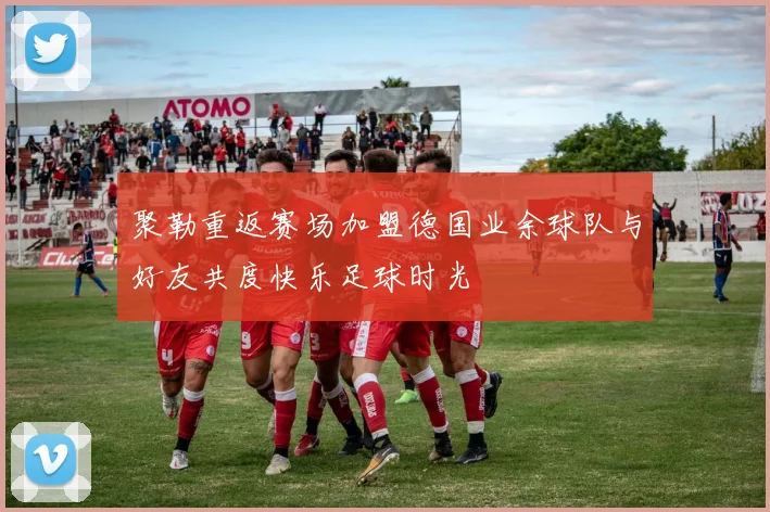 聚勒重返赛场加盟德国业余球队与好友共度快乐足球时光