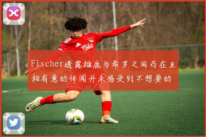 Fischer透露雄鹿与希罗之间存在互相有意的传闻并未感受到不想要的迹象